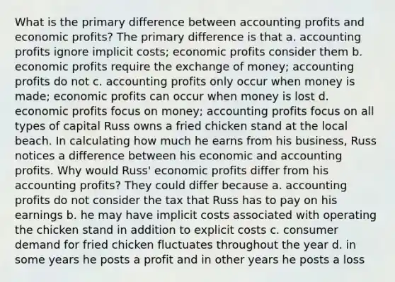 What is the primary difference between accounting profits and economic profits? The primary difference is that a. accounting profits ignore implicit costs; economic profits consider them b. economic profits require the exchange of money; accounting profits do not c. accounting profits only occur when money is made; economic profits can occur when money is lost d. economic profits focus on money; accounting profits focus on all types of capital Russ owns a fried chicken stand at the local beach. In calculating how much he earns from his business, Russ notices a difference between his economic and accounting profits. Why would Russ' economic profits differ from his accounting profits? They could differ because a. accounting profits do not consider the tax that Russ has to pay on his earnings b. he may have implicit costs associated with operating the chicken stand in addition to explicit costs c. consumer demand for fried chicken fluctuates throughout the year d. in some years he posts a profit and in other years he posts a loss