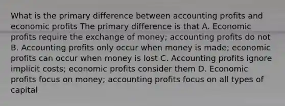 What is the primary difference between accounting profits and economic profits The primary difference is that A. Economic profits require the exchange of money; accounting profits do not B. Accounting profits only occur when money is made; economic profits can occur when money is lost C. Accounting profits ignore implicit costs; economic profits consider them D. Economic profits focus on money; accounting profits focus on all types of capital