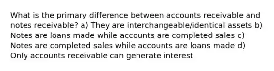 What is the primary difference between accounts receivable and notes receivable? a) They are interchangeable/identical assets b) Notes are loans made while accounts are completed sales c) Notes are completed sales while accounts are loans made d) Only accounts receivable can generate interest