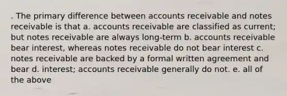 . The primary difference between accounts receivable and notes receivable is that a. accounts receivable are classified as current; but notes receivable are always long-term b. accounts receivable bear interest, whereas notes receivable do not bear interest c. notes receivable are backed by a formal written agreement and bear d. interest; accounts receivable generally do not. e. all of the above