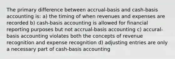 The primary difference between accrual-basis and cash-basis accounting is: a) the timing of when revenues and expenses are recorded b) cash-basis accounting is allowed for financial reporting purposes but not accrual-basis accounting c) accural-basis accounting violates both the concepts of revenue recognition and expense recognition d) adjusting entries are only a necessary part of cash-basis accounting