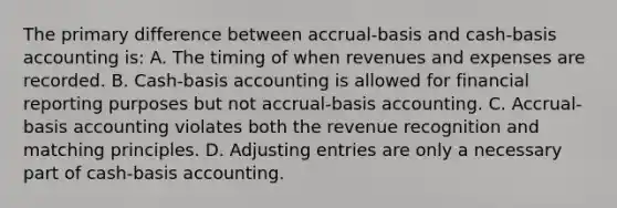 The primary difference between accrual-basis and cash-basis accounting is: A. The timing of when revenues and expenses are recorded. B. Cash-basis accounting is allowed for financial reporting purposes but not accrual-basis accounting. C. Accrual-basis accounting violates both the revenue recognition and matching principles. D. Adjusting entries are only a necessary part of cash-basis accounting.