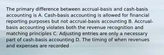 The primary difference between accrual-basis and cash-basis accounting is A. Cash-basis accounting is allowed for financial reporting purposes but not accrual-basis accounting B. Accrual-basis accounting violates both the revenue recognition and matching principles C. Adjusting entries are only a necessary part of cash-basis accounting D. The timing of when revenues and expenses are recorded