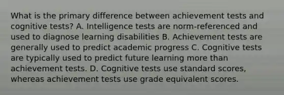 What is the primary difference between achievement tests and cognitive tests? A. Intelligence tests are norm-referenced and used to diagnose learning disabilities B. Achievement tests are generally used to predict academic progress C. Cognitive tests are typically used to predict future learning more than achievement tests. D. Cognitive tests use standard scores, whereas achievement tests use grade equivalent scores.