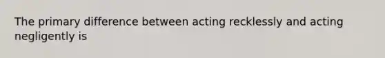 The primary difference between acting recklessly and acting negligently is