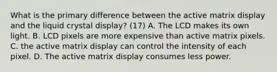 What is the primary difference between the active matrix display and the liquid crystal display? (17) A. The LCD makes its own light. B. LCD pixels are more expensive than active matrix pixels. C. the active matrix display can control the intensity of each pixel. D. The active matrix display consumes less power.