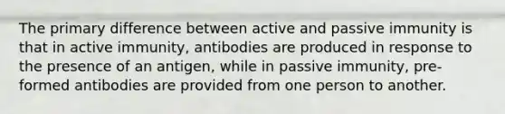 The primary difference between active and passive immunity is that in active immunity, antibodies are produced in response to the presence of an antigen, while in passive immunity, pre-formed antibodies are provided from one person to another.