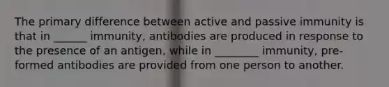 The primary difference between active and passive immunity is that in ______ immunity, antibodies are produced in response to the presence of an antigen, while in ________ immunity, pre-formed antibodies are provided from one person to another.