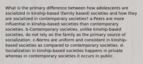 What is the primary difference between how adolescents are socialized in kinship-based (family based) societies and how they are socialized in contemporary societies? a-Peers are more influential in kinship-based societies than contemporary societies. b-Contemporary societies, unlike kinship-based societies, do not rely on the family as the primary source of socialization. c-Norms are uniform and consistent in kinship-based societies as compared to contemporary societies. d-Socialization in kinship-based societies happens in private whereas in contemporary societies it occurs in public.