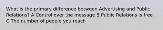 What is the primary difference between Advertising and Public Relations? A Control over the message B Public Relations is free C The number of people you reach