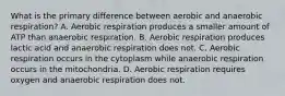 What is the primary difference between aerobic and anaerobic respiration? A. Aerobic respiration produces a smaller amount of ATP than anaerobic respiration. B. Aerobic respiration produces lactic acid and anaerobic respiration does not. C. Aerobic respiration occurs in the cytoplasm while anaerobic respiration occurs in the mitochondria. D. Aerobic respiration requires oxygen and anaerobic respiration does not.