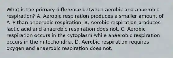 What is the primary difference between aerobic and anaerobic respiration? A. Aerobic respiration produces a smaller amount of ATP than anaerobic respiration. B. Aerobic respiration produces lactic acid and anaerobic respiration does not. C. Aerobic respiration occurs in the cytoplasm while anaerobic respiration occurs in the mitochondria. D. Aerobic respiration requires oxygen and anaerobic respiration does not.