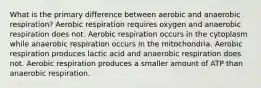 What is the primary difference between aerobic and anaerobic respiration? Aerobic respiration requires oxygen and anaerobic respiration does not. Aerobic respiration occurs in the cytoplasm while anaerobic respiration occurs in the mitochondria. Aerobic respiration produces lactic acid and anaerobic respiration does not. Aerobic respiration produces a smaller amount of ATP than anaerobic respiration.