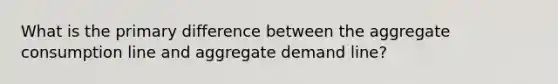 What is the primary difference between the aggregate consumption line and aggregate demand line?