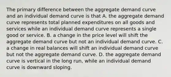 The primary difference between the aggregate demand curve and an individual demand curve is that A. the aggregate demand curve represents total planned expenditures on all goods and services while an individual demand curve represents a single good or service. B. a change in the price level will shift the aggregate demand curve but not an individual demand curve. C. a change in real balances will shift an individual demand curve but not the aggregate demand curve. D. the aggregate demand curve is vertical in the long​ run, while an individual demand curve is downward sloping.