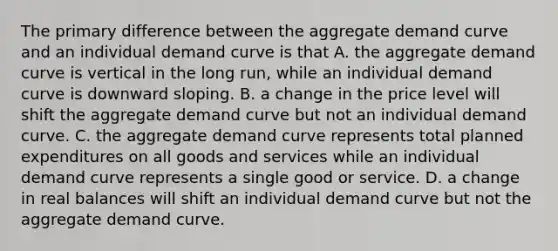 The primary difference between the aggregate demand curve and an individual demand curve is that A. the aggregate demand curve is vertical in the long​ run, while an individual demand curve is downward sloping. B. a change in the price level will shift the aggregate demand curve but not an individual demand curve. C. the aggregate demand curve represents total planned expenditures on all goods and services while an individual demand curve represents a single good or service. D. a change in real balances will shift an individual demand curve but not the aggregate demand curve.