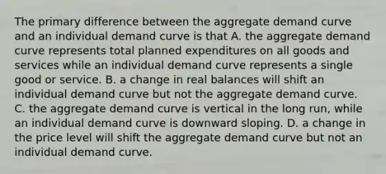 The primary difference between the aggregate demand curve and an individual demand curve is that A. the aggregate demand curve represents total planned expenditures on all goods and services while an individual demand curve represents a single good or service. B. a change in real balances will shift an individual demand curve but not the aggregate demand curve. C. the aggregate demand curve is vertical in the long​ run, while an individual demand curve is downward sloping. D. a change in the price level will shift the aggregate demand curve but not an individual demand curve.