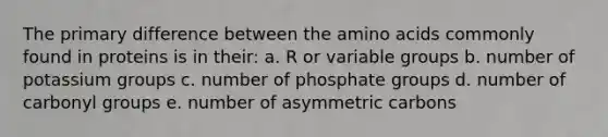 The primary difference between the <a href='https://www.questionai.com/knowledge/k9gb720LCl-amino-acids' class='anchor-knowledge'>amino acids</a> commonly found in proteins is in their: a. R or variable groups b. number of potassium groups c. number of phosphate groups d. number of carbonyl groups e. number of asymmetric carbons