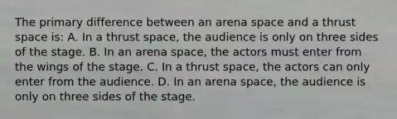 The primary difference between an arena space and a thrust space is: A. In a thrust space, the audience is only on three sides of the stage. B. In an arena space, the actors must enter from the wings of the stage. C. In a thrust space, the actors can only enter from the audience. D. In an arena space, the audience is only on three sides of the stage.