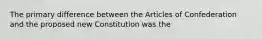 The primary difference between the Articles of Confederation and the proposed new Constitution was the