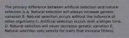 The primary difference between artificial selection and natural selection is A. Natural selection will always increase genetic variation B. Natural selection occurs without the influence of other organisms C. Artificial selection occurs over a longer time. D. Natural selection will never decrease genetic variation E. Natural selection only selects for traits that increase fitness.