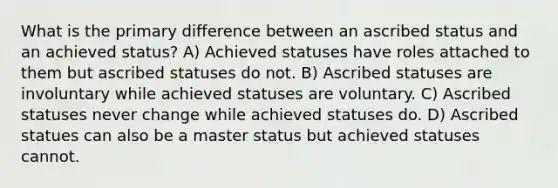 What is the primary difference between an ascribed status and an achieved status? A) Achieved statuses have roles attached to them but ascribed statuses do not. B) Ascribed statuses are involuntary while achieved statuses are voluntary. C) Ascribed statuses never change while achieved statuses do. D) Ascribed statues can also be a master status but achieved statuses cannot.