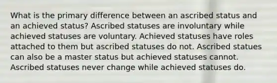 What is the primary difference between an ascribed status and an achieved status? Ascribed statuses are involuntary while achieved statuses are voluntary. Achieved statuses have roles attached to them but ascribed statuses do not. Ascribed statues can also be a master status but achieved statuses cannot. Ascribed statuses never change while achieved statuses do.