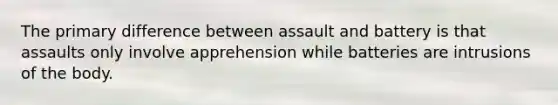 The primary difference between assault and battery is that assaults only involve apprehension while batteries are intrusions of the body.