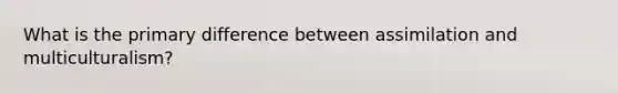 What is the primary difference between assimilation and multiculturalism?