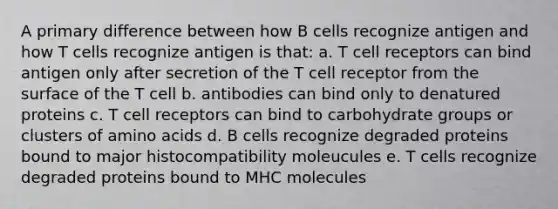 A primary difference between how B cells recognize antigen and how T cells recognize antigen is that: a. T cell receptors can bind antigen only after secretion of the T cell receptor from the surface of the T cell b. antibodies can bind only to denatured proteins c. T cell receptors can bind to carbohydrate groups or clusters of amino acids d. B cells recognize degraded proteins bound to major histocompatibility moleucules e. T cells recognize degraded proteins bound to MHC molecules