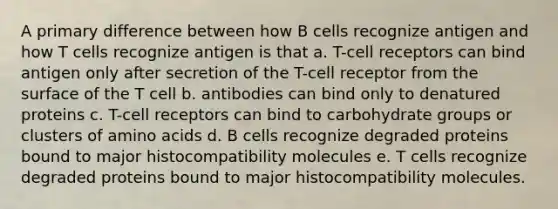 A primary difference between how B cells recognize antigen and how T cells recognize antigen is that a. T-cell receptors can bind antigen only after secretion of the T-cell receptor from the surface of the T cell b. antibodies can bind only to denatured proteins c. T-cell receptors can bind to carbohydrate groups or clusters of amino acids d. B cells recognize degraded proteins bound to major histocompatibility molecules e. T cells recognize degraded proteins bound to major histocompatibility molecules.