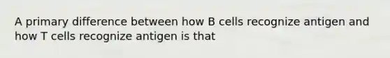 A primary difference between how B cells recognize antigen and how T cells recognize antigen is that