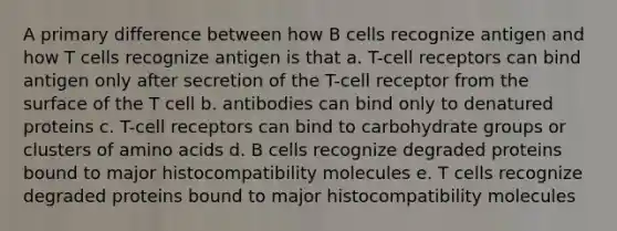 A primary difference between how B cells recognize antigen and how T cells recognize antigen is that a. T-cell receptors can bind antigen only after secretion of the T-cell receptor from the surface of the T cell b. antibodies can bind only to denatured proteins c. T-cell receptors can bind to carbohydrate groups or clusters of amino acids d. B cells recognize degraded proteins bound to major histocompatibility molecules e. T cells recognize degraded proteins bound to major histocompatibility molecules