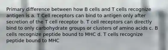 Primary difference between how B cells and T cells recognize antigen is a. T Cell receptors can bind to antigen only after secretion of the T cell receptor b. T cell receptors can directly bind to only carbohydrate groups or clusters of amino acids c. B cells recognize peptide bound to MHC d. T cells recognize peptide bound to MHC