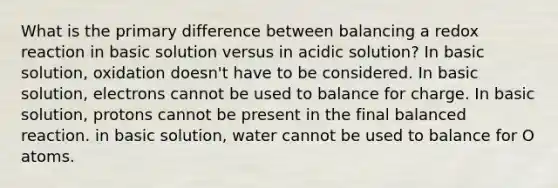 What is the primary difference between balancing a redox reaction in basic solution versus in acidic solution? In basic solution, oxidation doesn't have to be considered. In basic solution, electrons cannot be used to balance for charge. In basic solution, protons cannot be present in the final balanced reaction. in basic solution, water cannot be used to balance for O atoms.