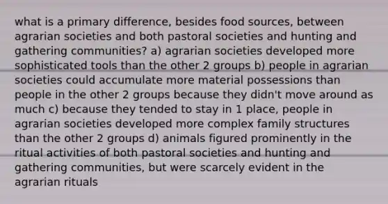 what is a primary difference, besides food sources, between agrarian societies and both pastoral societies and hunting and gathering communities? a) agrarian societies developed more sophisticated tools than the other 2 groups b) people in agrarian societies could accumulate more material possessions than people in the other 2 groups because they didn't move around as much c) because they tended to stay in 1 place, people in agrarian societies developed more complex family structures than the other 2 groups d) animals figured prominently in the ritual activities of both pastoral societies and hunting and gathering communities, but were scarcely evident in the agrarian rituals