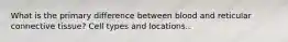 What is the primary difference between blood and reticular connective tissue? Cell types and locations..