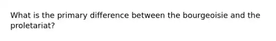What is the primary difference between the bourgeoisie and the proletariat?