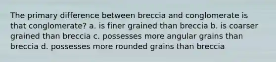 The primary difference between breccia and conglomerate is that conglomerate? a. is finer grained than breccia b. is coarser grained than breccia c. possesses more angular grains than breccia d. possesses more rounded grains than breccia