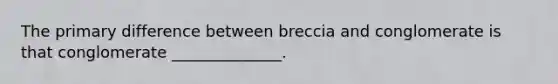 The primary difference between breccia and conglomerate is that conglomerate ______________.