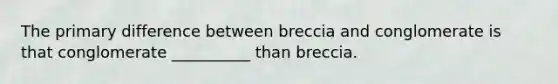 The primary difference between breccia and conglomerate is that conglomerate __________ than breccia.