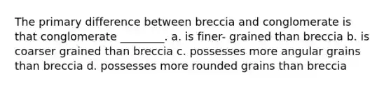 The primary difference between breccia and conglomerate is that conglomerate ________. a. is finer- grained than breccia b. is coarser grained than breccia c. possesses more angular grains than breccia d. possesses more rounded grains than breccia