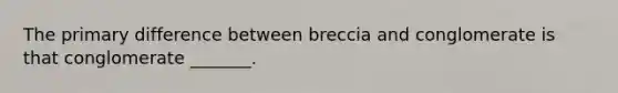 The primary difference between breccia and conglomerate is that conglomerate _______.