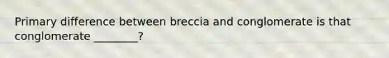 Primary difference between breccia and conglomerate is that conglomerate ________?