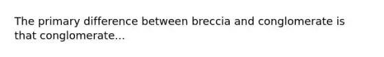 The primary difference between breccia and conglomerate is that conglomerate...