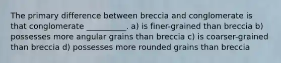 The primary difference between breccia and conglomerate is that conglomerate __________. a) is finer-grained than breccia b) possesses more angular grains than breccia c) is coarser-grained than breccia d) possesses more rounded grains than breccia