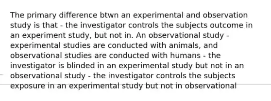 The primary difference btwn an experimental and observation study is that - the investigator controls the subjects outcome in an experiment study, but not in. An observational study -experimental studies are conducted with animals, and observational studies are conducted with humans - the investigator is blinded in an experimental study but not in an observational study - the investigator controls the subjects exposure in an experimental study but not in observational