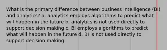 What is the primary difference between business intelligence (BI) and analytics? a. analytics employs algorithms to predict what will happen in the future b. analytics is not used directly to support decision making c. BI employs algorithms to predict what will happen in the future d. BI is not used directly to support decision making