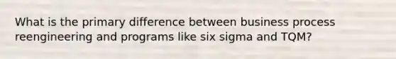 What is the primary difference between business process reengineering and programs like six sigma and TQM?