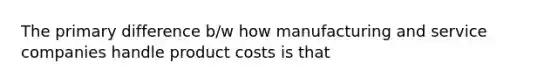 The primary difference b/w how manufacturing and service companies handle product costs is that